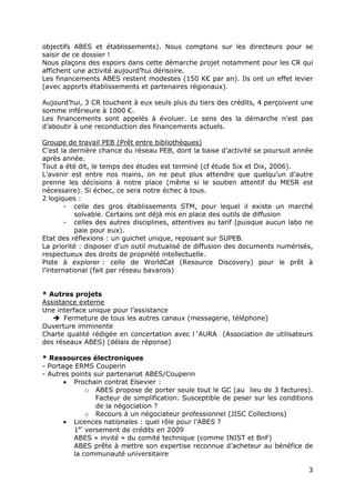 3
objectifs ABES et établissements). Nous comptons sur les directeurs pour se
saisir de ce dossier !
Nous plaçons des espoirs dans cette démarche projet notamment pour les CR qui
affichent une activité aujourd’hui dérisoire.
Les financements ABES restent modestes (150 K€ par an). Ils ont un effet levier
(avec apports établissements et partenaires régionaux).
Aujourd’hui, 3 CR touchent à eux seuls plus du tiers des crédits, 4 perçoivent une
somme inférieure à 1000 €.
Les financements sont appelés à évoluer. Le sens des la démarche n’est pas
d’aboutir à une reconduction des financements actuels.
Groupe de travail PEB (Prêt entre bibliothèques)
C’est la dernière chance du réseau PEB, dont la baise d’activité se poursuit année
après année.
Tout a été dit, le temps des études est terminé (cf étude Six et Dix, 2006).
L’avenir est entre nos mains, on ne peut plus attendre que quelqu’un d’autre
prenne les décisions à notre place (même si le soutien attentif du MESR est
nécessaire). Si échec, ce sera notre échec à tous.
2 logiques :
- celle des gros établissements STM, pour lequel il existe un marché
solvable. Certains ont déjà mis en place des outils de diffusion
- celles des autres disciplines, attentives au tarif (puisque aucun labo ne
paie pour eux).
Etat des réflexions : un guichet unique, reposant sur SUPEB.
La priorité : disposer d’un outil mutualisé de diffusion des documents numérisés,
respectueux des droits de propriété intellectuelle.
Piste à explorer : celle de WorldCat (Resource Discovery) pour le prêt à
l’international (fait par réseau bavarois)
* Autres projets
Assistance externe
Une interface unique pour l’assistance
Fermeture de tous les autres canaux (messagerie, téléphone)
Ouverture imminente
Charte qualité rédigée en concertation avec l ‘AURA (Association de utilisateurs
des réseaux ABES) (délais de réponse)
* Ressources électroniques
- Portage ERMS Couperin
- Autres points sur partenariat ABES/Couperin
• Prochain contrat Elsevier :
o ABES propose de porter seule tout le GC (au lieu de 3 factures).
Facteur de simplification. Susceptible de peser sur les conditions
de la négociation ?
o Recours à un négociateur professionnel (JISC Collections)
• Licences nationales : quel rôle pour l’ABES ?
1er
versement de crédits en 2009
ABES « invité » du comité technique (comme INIST et BnF)
ABES prête à mettre son expertise reconnue d’acheteur au bénéfice de
la communauté universitaire
 