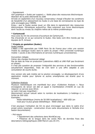4
- Signalement
Voir graphique « Sudoc par support » : faible place des ressources électroniques
Abandon de la piste allemande du ZDB
Arrivée en septembre d’un nouveau conservateur chargé d’étudier les conditions
de faisabilité d’un adossement du Sudoc à une base de connaissance du type de
celle envisagée pour l’ERMS.
Enjeu : que le Sudoc puisse jouer un rôle dans le signalement des ressources
électroniques. Périodiques aujourd’hui. Mais extension aux livres électroniques
dont l’accès au niveau du chapitre relève de la même problématique
* Cartomundi
Vous avez du lire les annonces d’ouverture de Cartomundi.
Pas d’avancée en ce qui concerne le Sudoc. Des tests vont être menés par les
équipes de M. Arnaud.
* Projets en gestation (Sudoc)
Sudoc mobile
L’ABES a été approchée par l’UNR Paris Ile de France pour créer une version
mobile du catalogue Sudoc dans le cadre du projet « Mon université numérique
mobile » (accès à des informations et services numériques universitaires).
Convention rédigée
Cahier des charges fonctionnel rédigé
Pas de date de mise en production (calendriers ABES et UNR PIdF pas forcément
en phase).
Il n’est pas question de proposer l’intégralité des services et des fonctionnalités
actuellement disponibles, mais de s’en tenir à une offre adaptée à une
consultation de courte durée.
Une version site web mobile est la solution envisagée. Le développement d’une
application mobile pour Iphone et autres smartphones est écarté pour le
moment.
Collection Analysis
Plusieurs bibliothèques ont manifesté leur pour «Collection Analysis ». Nous
envisageons de lancer cet été un appel à manifestation d’intérêt en vue de
négocier ce service avec OCLC.
Le coût n’est pas insignifiant :
Abonnement annuel calculé selon le nombre de localisations (« holdings ») +
forfait de 500 USD.
Exemples :
Petite bibliothèque (moins de 50 000 localisations) : 600 USD /an
Coût pour la plus grosse bibliothèque : 9000 USD/an
C’est pourquoi l’utilisation de CA ne peut s’envisager que dans le cadre d’un
projet précis (exemple : construction d’une carte documentaire à l’échelle d’un
bassin documentaire)
- Pré-requis
* Signalement des collections dans WorldCat.org
* Présence de la langue dans les zones Marc de données fixes des
descriptions bibliographiques (008 Marc21 pos.35-37).
 