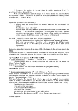 5
* Présence des codes de format dans le guide (positions 6 et 7),
produisant le type de matériel.
* Et surtout utilisation dans le corps de la notice d’une des classifications
sur laquelle « OCLC Conspectus » construit les sujets permettant l’analyse des
collections (LC, Dewey, NLM).
Questions que nous vous poserons :
- quelles sont les bibliothèques qui veulent exploiter les statistiques de
WCA ?
- Quelles sont leurs attentes?
- Quelles sont les comparaisons que ces bibliothèques veulent mettre en
œuvre ? (Comparaisons individuelles de collections entre bibliothèques
similaires, comparaisons à l’intérieur d’une même région, comparaison
entre groupes de bibliothèques, en France ou à l’étranger)
En effet, Collection Analysis offre deux modes d’utilisation :
- Soit des comparaisons « bibliothèque à bibliothèque” et avec WorldCat.
- Soit des comparaisons illimitées entre groupes de bibliothèques
similaires de 2 à 5 bibliothèques maximum (leurs fonds sont alors
agrégés) :
Extension des abonnements à la base HPB (Heritage of the printed book) du
CERL
L’extension au-delà du périmètre des 8 bibliothèques initiales est envisagé, sous
réserve d’une évaluation positive de l’utilisation de HPB pendant l’année écoulée.
4) Transfert de missions du MESR à l’ABES
* Réseaux coopératifs (1 poste au 1er
janvier, 1 au 1er
septembre)
- Modernisation PEB et conventionnement sur objectifs des CR Sudoc PS
(Jean-Philippe Aynié)
Déjà exposé plus haut
- Signalement des ressources électroniques (Benjamin Bober)
Déjà exposé plus haut
* Normalisation documentaire (1er
avril) (Philippe Le Pape)
Cette mission couvre bien sûr la normalisation catalographique (coordination des
demandes d'évolution des formats Unimarc émanant du réseau Sudoc auprès du
Comité Français Unimarc (CFU)
Mais ce n’est qu’un des aspects de la mission qui porte sur toute la normalisation
dans le secteur documentaire au travers des commissions de normalisation
concernées (commissions françaises et commissions internationales : ISO, IFLA)
Catalogage et métadonnées
Interopérabilité technique
Numérotation et identification
Evaluation des résultats
Management de l’information et des documents
Conservation des documents (CN 10, ne figurant pas en annexe)
Autres aspects :
 