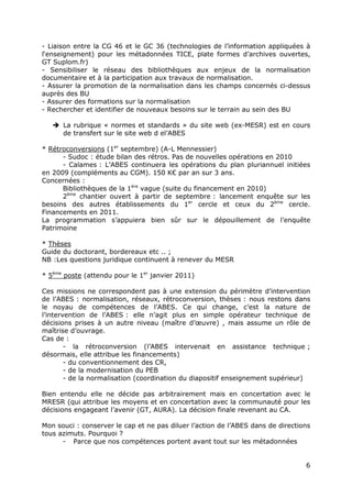 6
- Liaison entre la CG 46 et le GC 36 (technologies de l’information appliquées à
l‘enseignement) pour les métadonnées TICE, plate formes d’archives ouvertes,
GT Suplom.fr)
- Sensibiliser le réseau des bibliothèques aux enjeux de la normalisation
documentaire et à la participation aux travaux de normalisation.
- Assurer la promotion de la normalisation dans les champs concernés ci-dessus
auprès des BU
- Assurer des formations sur la normalisation
- Rechercher et identifier de nouveaux besoins sur le terrain au sein des BU
La rubrique « normes et standards » du site web (ex-MESR) est en cours
de transfert sur le site web d el’ABES
* Rétroconversions (1er
septembre) (A-L Mennessier)
- Sudoc : étude bilan des rétros. Pas de nouvelles opérations en 2010
- Calames : L’ABES continuera les opérations du plan pluriannuel initiées
en 2009 (compléments au CGM). 150 K€ par an sur 3 ans.
Concernées :
Bibliothèques de la 1ère
vague (suite du financement en 2010)
2ème
chantier ouvert à partir de septembre : lancement enquête sur les
besoins des autres établissements du 1er
cercle et ceux du 2ème
cercle.
Financements en 2011.
La programmation s’appuiera bien sûr sur le dépouillement de l’enquête
Patrimoine
* Thèses
Guide du doctorant, bordereaux etc .. ;
NB :Les questions juridique continuent à renever du MESR
* 5ème
poste (attendu pour le 1er
janvier 2011)
Ces missions ne correspondent pas à une extension du périmètre d’intervention
de l’ABES : normalisation, réseaux, rétroconversion, thèses : nous restons dans
le noyau de compétences de l’ABES. Ce qui change, c’est la nature de
l’intervention de l’ABES : elle n’agit plus en simple opérateur technique de
décisions prises à un autre niveau (maître d’œuvre) , mais assume un rôle de
maîtrise d’ouvrage.
Cas de :
- la rétroconversion (l’ABES intervenait en assistance technique ;
désormais, elle attribue les financements)
- du conventionnement des CR,
- de la modernisation du PEB
- de la normalisation (coordination du diapositif enseignement supérieur)
Bien entendu elle ne décide pas arbitrairement mais en concertation avec le
MRESR (qui attribue les moyens et en concertation avec la communauté pour les
décisions engageant l’avenir (GT, AURA). La décision finale revenant au CA.
Mon souci : conserver le cap et ne pas diluer l’action de l’ABES dans de directions
tous azimuts. Pourquoi ?
- Parce que nos compétences portent avant tout sur les métadonnées
 