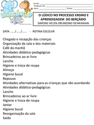 O LÚDICO NO PROCESSO ENSINO E
APRENDIZAGEM DO BERÇÁRIO
SIMONE HELEN DRUMOND ISCHKANIAN
DATA ....../....../...... - ROTINA ESCOLAR
Chegada e recepção das crianças
Organização da sala e dos materiais
Café da manhã
Atividades didático-pedagógicas
Brincadeiras ao ar livre
Lanche
Higiene e troca de roupa
Almoço
Higiene bucal
Repouso
Atividades alternativas para as crianças que vão acordando
Atividades didático-pedagógicas
Lanche
Brincadeiras ao ar livre
Higiene e troca de roupa
Jantar
Higiene bucal
Reorganização da sala
Saída
Escola: ___________________________________________________
Professor (a): _____________________________________________
Série: __________________________ Turma: ___________________
 