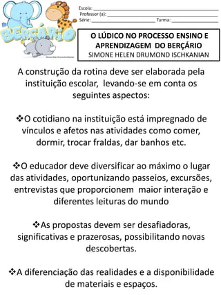 O LÚDICO NO PROCESSO ENSINO E
APRENDIZAGEM DO BERÇÁRIO
SIMONE HELEN DRUMOND ISCHKANIAN
A construção da rotina deve ser elaborada pela
instituição escolar, levando-se em conta os
seguintes aspectos:
O cotidiano na instituição está impregnado de
vínculos e afetos nas atividades como comer,
dormir, trocar fraldas, dar banhos etc.
O educador deve diversificar ao máximo o lugar
das atividades, oportunizando passeios, excursões,
entrevistas que proporcionem maior interação e
diferentes leituras do mundo
As propostas devem ser desafiadoras,
significativas e prazerosas, possibilitando novas
descobertas.
A diferenciação das realidades e a disponibilidade
de materiais e espaços.
Escola: ___________________________________________________
Professor (a): _____________________________________________
Série: __________________________ Turma: ___________________
 