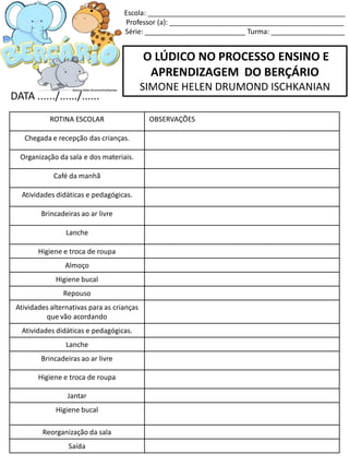 O LÚDICO NO PROCESSO ENSINO E
APRENDIZAGEM DO BERÇÁRIO
SIMONE HELEN DRUMOND ISCHKANIAN
DATA ....../....../......
Escola: ___________________________________________________
Professor (a): _____________________________________________
Série: __________________________ Turma: ___________________
ROTINA ESCOLAR OBSERVAÇÕES
Chegada e recepção das crianças.
Organização da sala e dos materiais.
Café da manhã
Atividades didáticas e pedagógicas.
Brincadeiras ao ar livre
Lanche
Higiene e troca de roupa
Almoço
Higiene bucal
Repouso
Atividades alternativas para as crianças
que vão acordando
Atividades didáticas e pedagógicas.
Lanche
Brincadeiras ao ar livre
Higiene e troca de roupa
Jantar
Higiene bucal
Reorganização da sala
Saída
 