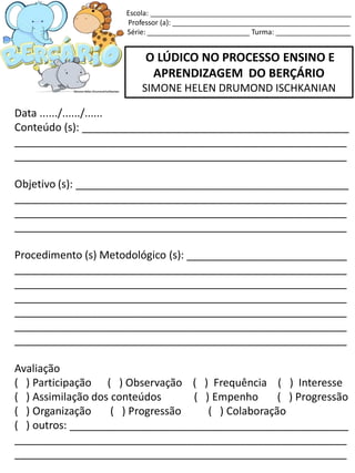 O LÚDICO NO PROCESSO ENSINO E
APRENDIZAGEM DO BERÇÁRIO
SIMONE HELEN DRUMOND ISCHKANIAN
Data ....../....../......
Conteúdo (s): _____________________________________________
________________________________________________________
________________________________________________________
Objetivo (s): ______________________________________________
________________________________________________________
________________________________________________________
________________________________________________________
Procedimento (s) Metodológico (s): ___________________________
________________________________________________________
________________________________________________________
________________________________________________________
________________________________________________________
________________________________________________________
________________________________________________________
Avaliação
( ) Participação ( ) Observação ( ) Frequência ( ) Interesse
( ) Assimilação dos conteúdos ( ) Empenho ( ) Progressão
( ) Organização ( ) Progressão ( ) Colaboração
( ) outros: _______________________________________________
________________________________________________________
________________________________________________________
Escola: ___________________________________________________
Professor (a): _____________________________________________
Série: __________________________ Turma: ___________________
 