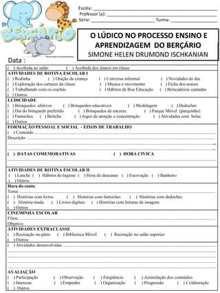 O LÚDICO NO PROCESSO ENSINO E
APRENDIZAGEM DO BERÇÁRIO
SIMONE HELEN DRUMOND ISCHKANIAN
Escola: ___________________________________________________
Professor (a): _____________________________________________
Série: __________________________ Turma: ___________________
( ) Acolhida no salão ( ) Acolhida dos alunos em classe
ATIVIDADES DE ROTINA ESCOLAR I
( ) Rodinha ( ) Oração da criança ( ) Conversa informal ( ) Novidades do dia
( ) Exploração dos cartazes da classe ( ) Musica e movimento ( ) Ficha dos nomes
( ) Trabalhando com os crachás ( ) Hábitos de Boa Educação ( ) Brincadeiras cantadas
( ) Outros
LUDICIDADE
( ) Brinquedos afetivos ( ) Brinquedos educativos ( ) Modelagem ( ) Dedoches
( ) Dia do brinquedo preferido ( ) Brinquedos de encaixe ( ) Parque Móvel (parquinho)
( ) Fantoches ( ) Boliche ( ) Jogos de atenção e concentração ( ) Atividades com bolas
( ) Outros
FORMAÇÃO PESSOAL E SOCIAL - EIXOS DE TRABALHO
( ) Conteúdo .................................................................................................................................................................
Descrição ........................................................................................................................................................................
..........................................................................................................................................................................................
.........................................................................................................................................................................................
( ) DATAS COMEMORATIVAS ( ) HORA CIVICA
..........................................................................................................................................................................................
ATIVIDADES DE ROTINA ESCOLAR II
( ) Lanche ( ) Hábitos de higiene ( ) Hora do descanso ( ) Escovação ( ) Banheiro
( ) Outros
Hora do conto
Tema: ..............................................................................................................................................................................
( ) Histórias com livros ( ) Histórias com fantoches ( ) Histórias com dedoches
( ) História muda ( ) Livros digitais ( ) Histórias com leituras de imagens
( ) Outros
CINEMINHA ESCOLAR
Filme................................................................................................................................................................................
Objetivo
ATIVIDADES EXTRACLASSE
( ) Recreação no pátio ( ) Biblioteca Móvel ( ) Recreação no salão superior
( ) Outros
( ) Atividades desenvolvidas ........................................................................................................................................
..........................................................................................................................................................................................
..........................................................................................................................................................................................
..........................................................................................................................................................................................
..........................................................................................................................................................................................
AVALIAÇÃO
( ) Participação ( ) Observação ( ) Freqüência ( ) Assimilação dos conteúdos
( ) Interesse ( ) Empenho ( ) Organização ( ) Progressão ( ) Colaboração
( ) Outros
Data :
 