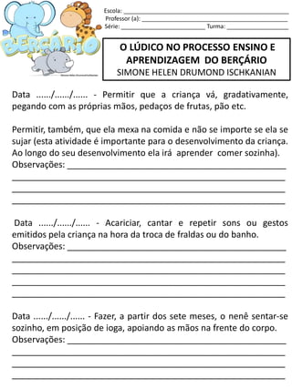 O LÚDICO NO PROCESSO ENSINO E
APRENDIZAGEM DO BERÇÁRIO
SIMONE HELEN DRUMOND ISCHKANIAN
Data ....../....../...... - Permitir que a criança vá, gradativamente,
pegando com as próprias mãos, pedaços de frutas, pão etc.
Permitir, também, que ela mexa na comida e não se importe se ela se
sujar (esta atividade é importante para o desenvolvimento da criança.
Ao longo do seu desenvolvimento ela irá aprender comer sozinha).
Observações: _____________________________________________
________________________________________________________
________________________________________________________
________________________________________________________
Data ....../....../...... - Acariciar, cantar e repetir sons ou gestos
emitidos pela criança na hora da troca de fraldas ou do banho.
Observações: _____________________________________________
________________________________________________________
________________________________________________________
________________________________________________________
________________________________________________________
Data ....../....../...... - Fazer, a partir dos sete meses, o nenê sentar-se
sozinho, em posição de ioga, apoiando as mãos na frente do corpo.
Observações: _____________________________________________
________________________________________________________
________________________________________________________
________________________________________________________
Escola: ___________________________________________________
Professor (a): _____________________________________________
Série: __________________________ Turma: ___________________
 
