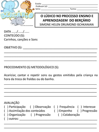 O LÚDICO NO PROCESSO ENSINO E
APRENDIZAGEM DO BERÇÁRIO
SIMONE HELEN DRUMOND ISCHKANIAN
DATA ....../....../......
CONTEÚDO (S):
Carinhos, canções e Sons
OBJETIVO (S): _____________________________________________
________________________________________________________
________________________________________________________
________________________________________________________
PROCEDIMENTO (S) METODOLÓGICO (S):
Acariciar, cantar e repetir sons ou gestos emitidos pela criança na
hora da troca de fraldas ou do banho.
________________________________________________________
________________________________________________________
________________________________________________________
________________________________________________________
AVALIAÇÃO
( ) Participação ( ) Observação ( ) Frequência ( ) Interesse
( ) Assimilação dos conteúdos ( ) Empenho ( ) Progressão
( ) Organização ( ) Progressão ( ) Colaboração
( ) outros: _______________________________________________
________________________________________________________
________________________________________________________
Escola: ___________________________________________________
Professor (a): _____________________________________________
Série: __________________________ Turma: ___________________
 