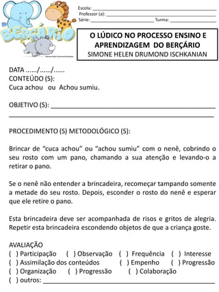 O LÚDICO NO PROCESSO ENSINO E
APRENDIZAGEM DO BERÇÁRIO
SIMONE HELEN DRUMOND ISCHKANIAN
DATA ....../....../......
CONTEÚDO (S):
Cuca achou ou Achou sumiu.
OBJETIVO (S): _____________________________________________
________________________________________________________
PROCEDIMENTO (S) METODOLÓGICO (S):
Brincar de “cuca achou” ou “achou sumiu” com o nenê, cobrindo o
seu rosto com um pano, chamando a sua atenção e levando-o a
retirar o pano.
Se o nenê não entender a brincadeira, recomeçar tampando somente
a metade do seu rosto. Depois, esconder o rosto do nenê e esperar
que ele retire o pano.
Esta brincadeira deve ser acompanhada de risos e gritos de alegria.
Repetir esta brincadeira escondendo objetos de que a criança goste.
AVALIAÇÃO
( ) Participação ( ) Observação ( ) Frequência ( ) Interesse
( ) Assimilação dos conteúdos ( ) Empenho ( ) Progressão
( ) Organização ( ) Progressão ( ) Colaboração
( ) outros: _______________________________________________
Escola: ___________________________________________________
Professor (a): _____________________________________________
Série: __________________________ Turma: ___________________
 