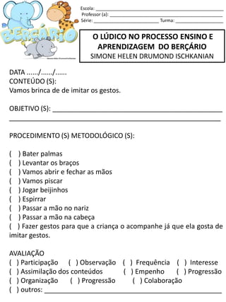 O LÚDICO NO PROCESSO ENSINO E
APRENDIZAGEM DO BERÇÁRIO
SIMONE HELEN DRUMOND ISCHKANIAN
DATA ....../....../......
CONTEÚDO (S):
Vamos brinca de de imitar os gestos.
OBJETIVO (S): _____________________________________________
________________________________________________________
PROCEDIMENTO (S) METODOLÓGICO (S):
( ) Bater palmas
( ) Levantar os braços
( ) Vamos abrir e fechar as mãos
( ) Vamos piscar
( ) Jogar beijinhos
( ) Espirrar
( ) Passar a mão no nariz
( ) Passar a mão na cabeça
( ) Fazer gestos para que a criança o acompanhe já que ela gosta de
imitar gestos.
AVALIAÇÃO
( ) Participação ( ) Observação ( ) Frequência ( ) Interesse
( ) Assimilação dos conteúdos ( ) Empenho ( ) Progressão
( ) Organização ( ) Progressão ( ) Colaboração
( ) outros: _______________________________________________
Escola: ___________________________________________________
Professor (a): _____________________________________________
Série: __________________________ Turma: ___________________
 
