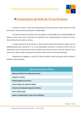Centro Paroquial de Solidariedade Social de Ribeira de Frades
Página 11 de 38
Projeto Curricular de Sala do Berçário – 2012 / 2013
Caraterísticas do bebé de 12 aos 18 meses
Ao adquirir a marcha – marco muito importante que acontece nesta altura. Marco este que vai mudar
para sempre a vida da criança, passando para a posição bípede.
Esta etapa caracteriza-se pelo facto da criança explorar as propriedades reais e as potencialidades dos
objetos de forma muito ativa e intencional por experiência-erro, fundamentalmente à procura de novas e
diversas formas de atuar sobre os mesmos.
A criança aproxima-se do mundo que a rodeia de forma experimental. Quando se depara com um
objeto/brinquedo novo, tentará pôr a nu as suas propriedades estruturais e funcionais de forma ativa, ao
experimentar com ele várias formas de atuar, obtendo novas formas de brincar a partir de outras por ela já
conhecidas. É capaz de repetir os jogos que funcionaram melhor de forma intencional e deliberada.
Relativamente à linguagem, a criança já é capaz de entender muitas das palavras que lhe dizemos e
obedece a ordens por gestos.
Desenvolvimento Motor
- Pega corretamente na colher para comer;
- Adquire a marcha;
- Folheia páginas de um livro;
- Sobe escadas com ajuda do adulto;
- Arrasta um brinquedo enquanto caminha;
- Abre e fecha caixas;
- Dança, mexendo todo o corpo sem se deslocar;
 