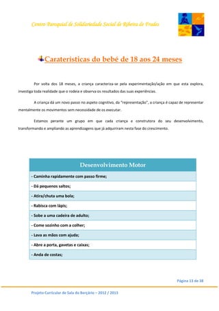 Centro Paroquial de Solidariedade Social de Ribeira de Frades
Página 13 de 38
Projeto Curricular de Sala do Berçário – 2012 / 2013
Caraterísticas do bebé de 18 aos 24 meses
Por volta dos 18 meses, a criança caracteriza-se pela experimentação/ação em que esta explora,
investiga toda realidade que o rodeia e observa os resultados das suas experiências.
A criança dá um novo passo no aspeto cognitivo, da “representação”, a criança é capaz de representar
mentalmente os movimentos sem necessidade de os executar.
Estamos perante um grupo em que cada criança e construtora do seu desenvolvimento,
transformando e ampliando as aprendizagens que já adquiriram nesta fase do crescimento.
Desenvolvimento Motor
- Caminha rapidamente com passo firme;
- Dá pequenos saltos;
- Atira/chuta uma bola;
- Rabisca com lápis;
- Sobe a uma cadeira de adulto;
- Come sozinho com a colher;
- Lava as mãos com ajuda;
- Abre a porta, gavetas e caixas;
- Anda de costas;
 