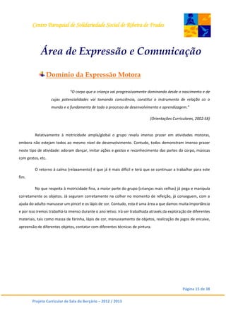 Centro Paroquial de Solidariedade Social de Ribeira de Frades
Página 15 de 38
Projeto Curricular de Sala do Berçário – 2012 / 2013
Área de Expressão e Comunicação
Domínio da Expressão Motora
“O corpo que a criança vai progressivamente dominando desde o nascimento e de
cujas potencialidades vai tomando consciência, constitui o instrumento de relação co o
mundo e o fundamento de todo o processo de desenvolvimento e aprendizagem.”
(Orientações Curriculares, 2002:58)
Relativamente à motricidade ampla/global o grupo revela imenso prazer em atividades motoras,
embora não estejam todos ao mesmo nível de desenvolvimento. Contudo, todos demonstram imenso prazer
neste tipo de atividade: adoram dançar, imitar ações e gestos e reconhecimento das partes do corpo, músicas
com gestos, etc.
O retorno à calma (relaxamento) é que já é mais difícil e terá que se continuar a trabalhar para este
fim.
No que respeita à motricidade fina, a maior parte do grupo (crianças mais velhas) já pega e manipula
corretamente os objetos. Já seguram corretamente na colher no momento de refeição, já conseguem, com a
ajuda do adulto manusear um pincel e os lápis de cor. Contudo, esta é uma área a que damos muita importância
e por isso iremos trabalhá-la imenso durante o ano letivo. Irá ser trabalhada através da exploração de diferentes
materiais, tais como massa de farinha, lápis de cor, manuseamento de objetos, realização de jogos de encaixe,
apreensão de diferentes objetos, contatar com diferentes técnicas de pintura.
 