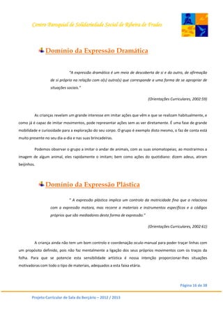 Centro Paroquial de Solidariedade Social de Ribeira de Frades
Página 16 de 38
Projeto Curricular de Sala do Berçário – 2012 / 2013
Domínio da Expressão Dramática
“A expressão dramática é um meio de descoberta de si e do outro, de afirmação
de si próprio na relação com o(s) outro(s) que corresponde a uma forma de se apropriar de
situações sociais.”
(Orientações Curriculares, 2002:59)
As crianças revelam um grande interesse em imitar ações que vêm e que se realizam habitualmente, e
como já é capaz de imitar movimentos, pode representar ações sem as ver diretamente. É uma fase de grande
mobilidade e curiosidade para a exploração do seu corpo. O grupo é exemplo disto mesmo, o faz de conta está
muito presente no seu dia-a-dia e nas suas brincadeiras.
Podemos observar o grupo a imitar o andar de animais, com as suas onomatopeias; ao mostrarmos a
imagem de algum animal, eles rapidamente o imitam; bem como ações do quotidiano: dizem adeus, atiram
beijinhos.
Domínio da Expressão Plástica
“ A expressão plástica implica um controlo da motricidade fina que a relaciona
com a expressão motora, mas recorre a materiais e instrumentos específicos e a códigos
próprios que são mediadores desta forma de expressão.”
(Orientações Curriculares, 2002:61)
A criança ainda não tem um bom controlo e coordenação oculo-manual para poder traçar linhas com
um propósito definido, pois não faz mentalmente a ligação dos seus próprios movimentos com os traços da
folha. Para que se potencie esta sensibilidade artística é nossa intenção proporcionar-lhes situações
motivadoras com todo o tipo de materiais, adequados a esta faixa etária.
 
