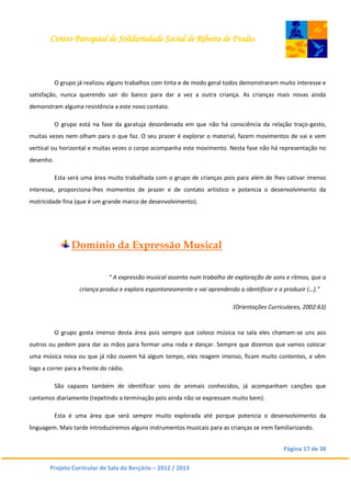 Centro Paroquial de Solidariedade Social de Ribeira de Frades
Página 17 de 38
Projeto Curricular de Sala do Berçário – 2012 / 2013
O grupo já realizou alguns trabalhos com tinta e de modo geral todos demonstraram muito interesse e
satisfação, nunca querendo sair do banco para dar a vez a outra criança. As crianças mais novas ainda
demonstram alguma resistência a este novo contato.
O grupo está na fase da garatuja desordenada em que não há consciência da relação traço-gesto,
muitas vezes nem olham para o que faz. O seu prazer é explorar o material, fazem movimentos de vai e vem
vertical ou horizontal e muitas vezes o corpo acompanha este movimento. Nesta fase não há representação no
desenho.
Esta será uma área muito trabalhada com o grupo de crianças pois para além de lhes cativar imenso
interesse, proporciona-lhes momentos de prazer e de contato artístico e potencia o desenvolvimento da
motricidade fina (que é um grande marco de desenvolvimento).
Domínio da Expressão Musical
“ A expressão musical assenta num trabalho de exploração de sons e ritmos, que a
criança produz e explora espontaneamente e vai aprendendo a identificar e a produzir (…).”
(Orientações Curriculares, 2002:63)
O grupo gosta imenso desta área pois sempre que coloco música na sala eles chamam-se uns aos
outros ou pedem para dar as mãos para formar uma roda e dançar. Sempre que dizemos que vamos colocar
uma música nova ou que já não ouvem há algum tempo, eles reagem imenso, ficam muito contentes, e vêm
logo a correr para a frente do rádio.
São capazes também de identificar sons de animais conhecidos, já acompanham canções que
cantamos diariamente (repetindo a terminação pois ainda não se expressam muito bem).
Esta é uma área que será sempre muito explorada até porque potencia o desenvolvimento da
linguagem. Mais tarde introduziremos alguns instrumentos musicais para as crianças se irem familiarizando.
 