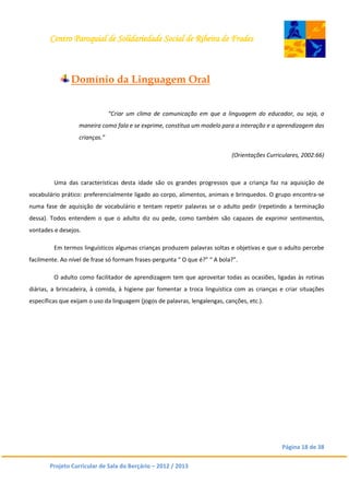 Centro Paroquial de Solidariedade Social de Ribeira de Frades
Página 18 de 38
Projeto Curricular de Sala do Berçário – 2012 / 2013
Domínio da Linguagem Oral
“Criar um clima de comunicação em que a linguagem do educador, ou seja, a
maneira como fala e se exprime, constitua um modelo para a interação e a aprendizagem das
crianças.”
(Orientações Curriculares, 2002:66)
Uma das características desta idade são os grandes progressos que a criança faz na aquisição de
vocabulário prático: preferencialmente ligado ao corpo, alimentos, animais e brinquedos. O grupo encontra-se
numa fase de aquisição de vocabulário e tentam repetir palavras se o adulto pedir (repetindo a terminação
dessa). Todos entendem o que o adulto diz ou pede, como também são capazes de exprimir sentimentos,
vontades e desejos.
Em termos linguísticos algumas crianças produzem palavras soltas e objetivas e que o adulto percebe
facilmente. Ao nível de frase só formam frases-pergunta “ O que é?” “ A bola?”.
O adulto como facilitador de aprendizagem tem que aproveitar todas as ocasiões, ligadas às rotinas
diárias, a brincadeira, à comida, à higiene par fomentar a troca linguística com as crianças e criar situações
específicas que exijam o uso da linguagem (jogos de palavras, lengalengas, canções, etc.).
 