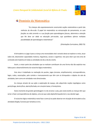 Centro Paroquial de Solidariedade Social de Ribeira de Frades
Página 19 de 38
Projeto Curricular de Sala do Berçário – 2012 / 2013
Domínio da Matemática
“As crianças vão espontaneamente construindo noções matemáticas a partir das
vivências do dia-a-dia. O papel da matemática na estruturação do pensamento, as suas
funções na vida corrente e a sua função para aprendizagens futuras, determina a atenção
que lhe deve ser dada na educação pré-escolar, cujo quotidiano oferece múltiplas
possibilidades de aprendizagens matemáticas”
(Orientações Curriculares, 2002:73).
A brincadeira e o jogo é para a criança uma necessidade vital e através desta vai explorar o meio, atuar
sobre ele, desenvolver capacidades motoras, linguísticas, sociais e cognitivas. Isto para dizer que esta área de
conteúdo está implícita em todas as atividades do dia-a-dia da creche.
Assim, a maior parte das atividades que se realizam contribuem de uma forma não tão explicita mas
lúdica para o desenvolvimento do raciocínio lógico-matemático.
Esta área é trabalhada na realização de puzzles, jogos (encaixe, empilhamento), correspondências,
legos, cubos, associações, pelo contato e manuseamento que têm com os brinquedos e objetos da sala de
atividades, bem como em atividades mais direcionadas.
As crianças através da sua ação e exploração do espaço, vão adquirindo noções topológicas como
perto/longe; dentro/fora; aberto/fechado; em cima/em baixo; à frente/atrás.
Outro momento de grande aprendizagem é o de arrumar a sala, pois nesta tarefa as crianças têm que
seriar e fazer correspondências de objetos, uma vez que cada objeto/brinquedo tem o seu devido lugar.
O raciocínio lógico-matemático nesta fase e como já se pode observar em situação de brincadeira e/ou
atividade dirigida, funciona por tentativa e erro.
 