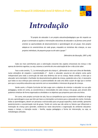 Centro Paroquial de Solidariedade Social de Ribeira de Frades
Página 2 de 38
Projeto Curricular de Sala do Berçário – 2012 / 2013
Introdução
“O projeto do educador é um projeto educativo/pedagógico que diz respeito ao
grupo e contempla as opções e intervenções educativas do educador e as formas como prevê
orientar as oportunidades de desenvolvimento e aprendizagem de um grupo. Este projeto
adapta-se às características de cada grupo, enquadra as iniciativas das crianças, os seus
projetos individuais, de pequeno grupo ou de tudo o grupo.”
(Ministério da Educação, 1997: p.44)
Cada vez mais caminhamos para a valorização crescente dos aspetos emocionais da criança e não
apenas do domínio cognitivo, ou seja, estamos a caminho de uma valorização do Ser e não só do saber.
Face a este cenário, “(…) a intervenção parte da criança é , afirmando-se esta num clima de liberdade,
numa atmosfera de empatia e autenticidade(…)”. Assim o educador assume-se ele próprio como parte
indispensável para toda a construção de toda esta dinâmica do ser-se criança. Neste sentido, e visto que o
educador será orientador e facilitador do desenvolvimento global da criança, ajudando esta a Ser, é necessário
que todos os seus esforços para estimular as potencialidades de cada uma delas surjam de algo que o norteie
para que a sua prática educativa seja coerente com as necessidades e interesses do grupo de crianças.
Sendo assim, o Projeto Curricular de Sala surge com o objetivo de orientar o educador na sua ação
pedagógica, tendo em conta, as características e necessidades de cada criança e do grupo, pois através dele
podemos sintetizar de forma organizada as atividades e os objetivos que propomos para este ano letivo.
Em suma, este projeto curricular de sala, foca as competências que se pretendem trabalhar ao longo
do ano, aprendizagens essas que têm por base as orientações curriculares para a educação de creche. Contudo,
todas as aprendizagens, devem ser pensavas e estruturadas para um grupo específico, neste sentido, apresento
posteriormente a caracterização real do grupo. Tendo em conta que são vários os fatores que influenciam a
motivação da criança para aprender, evidencia-se neste documento a organização do ambiente educativo:
espaço e tempo, a interação escola – família, equipa pedagógica e forma de intervenção, ou seja, as
metodologias utilizadas.
 