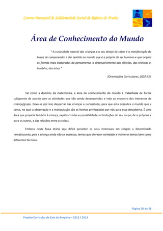 Centro Paroquial de Solidariedade Social de Ribeira de Frades
Página 20 de 38
Projeto Curricular de Sala do Berçário – 2012 / 2013
Área de Conhecimento do Mundo
“ A curiosidade natural das crianças e o seu desejo de saber é a manifestação da
busca de compreender e dar sentido ao mundo que é a própria do ser humano e que origina
as formas mais elaboradas do pensamento, o desenvolvimento das ciências, das técnicas e,
também, das artes.”
(Orientações Curriculares, 2002:73).
Tal como a domínio da matemática, a área do conhecimento do mundo é trabalhada de forma
subjacente de acordo com as atividades que vão sendo desenvolvidas e indo ao encontro dos interesses da
criança/grupo. Deve-se por isso despertar nas crianças a curiosidade, para que esta descubra o mundo que a
cerca, no qual a observação e a manipulação são as formas privilegiadas por nós para essa descoberta. É uma
área que propicia também à criança, explorar todas as possibilidades e limitações do seu corpo, de si próprias e
para os outros, e das relações entre as coisas.
Embora nesta faixa etária seja difícil perceber os seus interesses em relação a determinado
tema/assunto, pois a criança ainda não se expressa, temos que oferecer variedade e inúmeros temas bem como
diferentes técnicas.
 