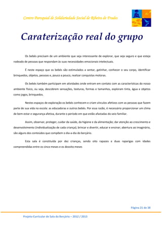 Centro Paroquial de Solidariedade Social de Ribeira de Frades
Página 21 de 38
Projeto Curricular de Sala do Berçário – 2012 / 2013
Caraterização real do grupo
Os bebés precisam de um ambiente que seja interessante de explorar, que seja seguro e que esteja
rodeado de pessoas que respondam às suas necessidades emocionais intelectuais.
É neste espaço que os bebés são estimulados a sentar, gatinhar, conhecer o seu corpo, identificar
brinquedos, objetos, pessoas e, pouco a pouco, realizar conquistas motoras.
Os bebés também participam em atividades onde entram em contato com as características do nosso
ambiente físico, ou seja, descobrem sensações, texturas, formas e tamanhos, exploram tinta, água e objetos
como jogos, brinquedos.
Nestes espaços de exploração os bebés conhecem e criam vínculos afetivos com as pessoas que fazem
parte de sua vida na escola: as educadoras e outros bebés. Por essa razão, é necessário proporcionar um clima
de bem-estar e segurança afetiva, durante o período em que estão afastadas do seio familiar.
Assim, observar, proteger, cuidar da saúde, da higiene e da alimentação; dar atenção ao crescimento e
desenvolvimento (individualização de cada criança); brincar e divertir, educar e ensinar; abertura ao imaginário,
são alguns dos conteúdos que compõem o dia-a-dia do berçário.
Esta sala é constituída por dez crianças, sendo oito rapazes e duas raparigas com idades
compreendidas entre os cinco meses e os dezoito meses
 
