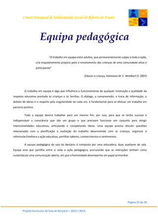 Centro Paroquial de Solidariedade Social de Ribeira de Frades
Página 22 de 38
Projeto Curricular de Sala do Berçário – 2012 / 2013
Equipa pedagógica
“O trabalho em equipa entre adultos, que permanentemente subjaz a toda a ação,
cria enquadramento propício para o envolvimento das crianças de uma comunidade ativa e
participante”
(Educar a criança, Hohmann M. E. Weldkart D. 2007)
O trabalho em equipa é algo que influência o funcionamento de qualquer instituição e qualidade da
resposta educativa prestada às crianças e às famílias. O diálogo, a compreensão, a troca de informação, o
debate de ideias e o respeito pela singularidade de cada um, é fundamental para se efetuar um trabalho em
parceria positivo.
Toda a equipa deverá trabalhar para um mesmo fim, por isso, para que se tenha sucesso é
indispensável a consciência que são um grupo e que precisam funcionar em conjunto para atingir
intencionalidades educativas, articulando e completando ideias. Uma equipa precisa discutir questões
relacionadas com a planificação e avaliação do trabalho desenvolvido com as crianças, organizar e
reformular/melhora a ação educativa, partilhar saberes, conhecimentos e sentimentos.
A equipa pedagógica da sala do Berçário é composta por uma educadora, duas auxiliares de sala.
Equipa esta que partilha entre si toda a ação pedagógica, procurando que as interações tenham como
sustentáculo uma comunicação aberta, em que a honestidade desempenha um papel primordial.
 