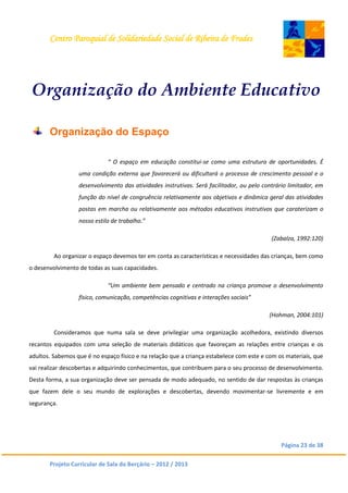 Centro Paroquial de Solidariedade Social de Ribeira de Frades
Página 23 de 38
Projeto Curricular de Sala do Berçário – 2012 / 2013
Organização do Ambiente Educativo
Organização do Espaço
“ O espaço em educação constitui-se como uma estrutura de oportunidades. É
uma condição externa que favorecerá ou dificultará o processo de crescimento pessoal e o
desenvolvimento das atividades instrutivas. Será facilitador, ou pelo contrário limitador, em
função do nível de congruência relativamente aos objetivos e dinâmica geral das atividades
postas em marcha ou relativamente aos métodos educativos instrutivos que caraterizam o
nosso estilo de trabalho.”
(Zabalza, 1992:120)
Ao organizar o espaço devemos ter em conta as características e necessidades das crianças, bem como
o desenvolvimento de todas as suas capacidades.
“Um ambiente bem pensado e centrado na criança promove o desenvolvimento
físico, comunicação, competências cognitivas e interações sociais”
(Hohman, 2004:101)
Consideramos que numa sala se deve privilegiar uma organização acolhedora, existindo diversos
recantos equipados com uma seleção de materiais didáticos que favoreçam as relações entre crianças e os
adultos. Sabemos que é no espaço físico e na relação que a criança estabelece com este e com os materiais, que
vai realizar descobertas e adquirindo conhecimentos, que contribuem para o seu processo de desenvolvimento.
Desta forma, a sua organização deve ser pensada de modo adequado, no sentido de dar respostas às crianças
que fazem dele o seu mundo de explorações e descobertas, devendo movimentar-se livremente e em
segurança.
 