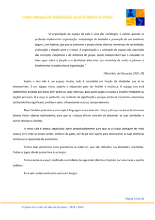 Centro Paroquial de Solidariedade Social de Ribeira de Frades
Página 24 de 38
Projeto Curricular de Sala do Berçário – 2012 / 2013
“A organização do espaço da sala é uma das estratégias a utilizar quando se
pretende implementar organização, metodologia de trabalho e promoção de um ambiente
seguro, com higiene, que possa promover e proporcionar diversos momentos de curiosidade,
exploração e desafio para a criança. A organização e a utilização do espaço são expressão
das intenções educativas e da dinâmica do grupo, sendo indispensável que o educador se
interrogue sobre a função e a finalidade educativa dos materiais de modo a planear e
fundamentar as razões dessa organização.”
(Ministério da Educação, 2002: 37)
Assim, a sala não é um espaço neutro, tudo é concebido em função de atividades que aí se
desenvolvem. É um espaço muito próprio e preparado para ser flexível à mudança. O espaço sala está
subtilmente dividido por áreas bem como os seus materiais, pois assim ajuda a criança a escolher mediante as
opções possíveis. O espaço é, portanto, um contexto de significações, porque potencia momentos educativos
atribuindo-lhes significado, sentido e valor, influenciando o nosso comportamento.
Deve também potenciar e encorajar à linguagem expressiva da criança, pelo que as áreas de interesse
devem incluir objetos motivadores, para que as crianças sintam vontade de descrever as suas atividades a
outras crianças e adultos.
A nossa sala é ampla, organizada assim propositadamente para que as crianças consigam ter mais
espaço livre onde se posam sentar, deslocar de gatas, pôr de pé com apoios para desenvolver as suas destrezas
motoras e a capacidade de autonomia.
Temos duas parteleiras onde guardamos os materiais, que são utilizados nas atividades orientadas.
Todos os jogos são de acesso livre às crianças.
Temos ainda no espaço destinado a atividades de expressão plástica composto por uma mesa e quatro
cadeiras.
Esta sala contem ainda uma zona com berços.
 