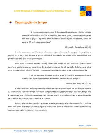 Centro Paroquial de Solidariedade Social de Ribeira de Frades
Página 25 de 38
Projeto Curricular de Sala do Berçário – 2012 / 2013
Organização do tempo
“O tempo educativo contempla de forma equilibrada diversos ritmos e tipos de
atividade em diferentes situações – individual, com outra criança, com um pequeno grupo,
com todo o grupo – e permite oportunidades de aprendizagens diversificadas, tendo em
conta as diferentes áreas de conteúdo”.
(Orientações Curriculares, 2009:40)
A rotina assume um papel bastante relevante no desenvolvimento das competências cognitivas e
pessoais da criança, uma vez que a sua estabilidade e consistência promovem uma previsibilidade que
predispõe a criança para novas aprendizagens.
Uma rotina consistente permite á criança aceder com tempo aos seus interesses, podendo fazer
escolhas e resolver problemas no contexto dos acontecimentos que lhe vão surgindo; desta forma, a rotina
apoia, ou deve apoiar a iniciativa da criança, pois oferece-lhe uma estrutura para os acontecimentos do dia.
“Porque o tempo é de cada criança, do grupo de crianças e do educador, importa
que haja uma organização do tempo decidida pelo educador e pelas crianças.”
(Ministério da educação: 1997:40)
A rotina determina horários para as diferentes atividades de aprendizagem, por isso é importante que
ela seja flexível e ao mesmo tempo equilibrada. É importante que haja sempre tempo para tudo, tempo para
brincar, tempo para trabalhar, tempo para conviver e tempo para arrumar, tudo isto deve ser pensado e gerido
para não interferir no ritmo e para não afetar as crianças.
Assim, o educador tem como função planear e avaliar o dia-a-dia, refletindo sempre sobre o modo de
como essa rotina, esse tempo vai contribuir para a educação das crianças, introduzindo sempre que necessário
os ajustes e correções necessárias e imprescindíveis.
 