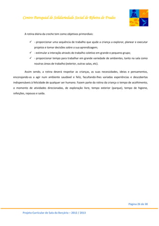 Centro Paroquial de Solidariedade Social de Ribeira de Frades
Página 26 de 38
Projeto Curricular de Sala do Berçário – 2012 / 2013
A rotina diária da creche tem como objetivos primordiais:
 - proporcionar uma sequência de trabalho que ajude a criança a explorar, planear e executar
projetos e tomar decisões sobre a sua aprendizagem;
 - estimular a interação através do trabalho coletivo em grande e pequeno grupo;
 - proporcionar tempo para trabalhar em grande variedade de ambientes, tanto na sala como
noutras áreas de trabalho (exterior, outras salas, etc).
Assim sendo, a rotina deverá respeitar as crianças, as suas necessidades, ideias e pensamentos,
encorajando-as a agir num ambiente saudável e feliz, facultando-lhes variadas experiências e descobertas
indispensáveis à felicidade de qualquer ser humano. Fazem parte da rotina da criança o tempo de acolhimento,
o momento de atividades direcionadas, de exploração livre, tempo exterior (parque), tempo de higiene,
refeições, repouso e saída.
 
