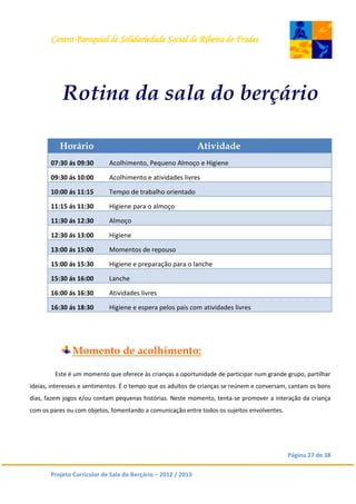 Centro Paroquial de Solidariedade Social de Ribeira de Frades
Página 27 de 38
Projeto Curricular de Sala do Berçário – 2012 / 2013
Rotina da sala do berçário
Horário Atividade
07:30 ás 09:30 Acolhimento, Pequeno Almoço e Higiene
09:30 ás 10:00 Acolhimento e atividades livres
10:00 ás 11:15 Tempo de trabalho orientado
11:15 ás 11:30 Higiene para o almoço
11:30 ás 12:30 Almoço
12:30 ás 13:00 Higiene
13:00 ás 15:00 Momentos de repouso
15:00 ás 15:30 Higiene e preparação para o lanche
15:30 ás 16:00 Lanche
16:00 ás 16:30 Atividades livres
16:30 ás 18:30 Higiene e espera pelos pais com atividades livres
Momento de acolhimento:
Este é um momento que oferece às crianças a oportunidade de participar num grande grupo, partilhar
ideias, interesses e sentimentos. É o tempo que os adultos de crianças se reúnem e conversam, cantam os bons
dias, fazem jogos e/ou contam pequenas histórias. Neste momento, tenta-se promover a interação da criança
com os pares ou com objetos, fomentando a comunicação entre todos os sujeitos envolventes.
 