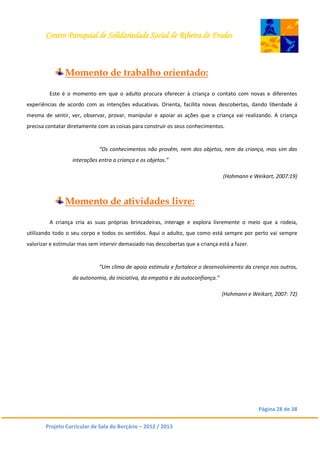 Centro Paroquial de Solidariedade Social de Ribeira de Frades
Página 28 de 38
Projeto Curricular de Sala do Berçário – 2012 / 2013
Momento de trabalho orientado:
Este é o momento em que o adulto procura oferecer à criança o contato com novas e diferentes
experiências de acordo com as intenções educativas. Orienta, facilita novas descobertas, dando liberdade á
mesma de sentir, ver, observar, provar, manipular e apoiar as ações que a criança vai realizando. A criança
precisa contatar diretamente com as coisas para construir os seus conhecimentos.
“Os conhecimentos não provêm, nem dos objetos, nem da criança, mas sim das
interações entra a criança e os objetos.”
(Hohmann e Weikart, 2007:19)
Momento de atividades livre:
A criança cria as suas próprias brincadeiras, interage e explora livremente o meio que a rodeia,
utilizando todo o seu corpo e todos os sentidos. Aqui o adulto, que como está sempre por perto vai sempre
valorizar e estimular mas sem intervir demasiado nas descobertas que a criança está a fazer.
“Um clima de apoio estimula e fortalece o desenvolvimento da crença nos outros,
da autonomia, da iniciativa, da empatia e da autoconfiança.”
(Hohmann e Weikart, 2007: 72)
 