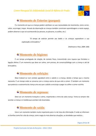 Centro Paroquial de Solidariedade Social de Ribeira de Frades
Página 29 de 38
Projeto Curricular de Sala do Berçário – 2012 / 2013
Momento de Exterior (parque):
É o momento em que as crianças podem satisfazer as suas necessidades de movimento, como correr,
saltar, escorregar, trepar. Através da observação as crianças também constroem aprendizagens e neste espaço,
podem observar o que vai acontecendo (as pessoas, os pássaros, os aviões, etc.)
“O tempo de exterior permite aos bebés e às crianças expandirem a sua
exploração e brincadeira.”
(Hohmann e Post, 2004: 269)
Momento de higiene:
É um tempo privilegiado de relação, de contato físico, transmitindo uma riqueza que fortalece a
ligação afetiva. É um momento que deve ser calmo, sem pressas, de conversa/diálogo com a criança e até de
brincadeira.
Momento de refeição:
Deve traduzir-se num contato agradável entre o adulto e a criança, dando o tempo que a mesma
necessita. É um tempo onde se conversa com a criança acerca do que está a comer. É também um momento
que potencia a autonomia da criança uma vez que o adulto a encoraja a pegar na colher e comer sozinha.
Momento de repouso:
Deve ser um momento tranquilo e calmo, respeitando o ritmo de cada criança. Tenta-se sempre não
acordar a criança e à medida que acordam são levantadas.
Momento de saída:
Este é um momento também muito importante pois é o de troca de informação. É onde se informam
as famílias como foi o dia da criança, como reagiu às mais diversas situações, as atividades que realizou…
 
