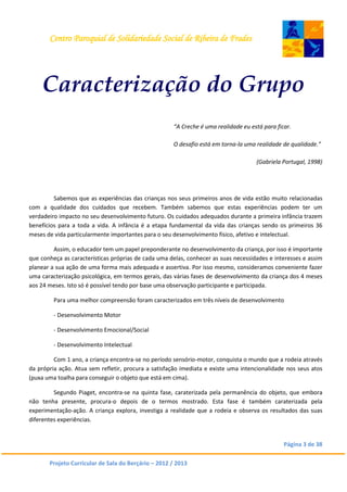 Centro Paroquial de Solidariedade Social de Ribeira de Frades
Página 3 de 38
Projeto Curricular de Sala do Berçário – 2012 / 2013
Caracterização do Grupo
“A Creche é uma realidade eu está para ficar.
O desafio está em torna-la uma realidade de qualidade.”
(Gabriela Portugal, 1998)
Sabemos que as experiências das crianças nos seus primeiros anos de vida estão muito relacionadas
com a qualidade dos cuidados que recebem. Também sabemos que estas experiências podem ter um
verdadeiro impacto no seu desenvolvimento futuro. Os cuidados adequados durante a primeira infância trazem
benefícios para a toda a vida. A infância é a etapa fundamental da vida das crianças sendo os primeiros 36
meses de vida particularmente importantes para o seu desenvolvimento físico, afetivo e intelectual.
Assim, o educador tem um papel preponderante no desenvolvimento da criança, por isso é importante
que conheça as características próprias de cada uma delas, conhecer as suas necessidades e interesses e assim
planear a sua ação de uma forma mais adequada e assertiva. Por isso mesmo, consideramos conveniente fazer
uma caracterização psicológica, em termos gerais, das várias fases de desenvolvimento da criança dos 4 meses
aos 24 meses. Isto só é possível tendo por base uma observação participante e participada.
Para uma melhor compreensão foram caracterizados em três níveis de desenvolvimento
- Desenvolvimento Motor
- Desenvolvimento Emocional/Social
- Desenvolvimento Intelectual
Com 1 ano, a criança encontra-se no período sensório-motor, conquista o mundo que a rodeia através
da própria ação. Atua sem refletir, procura a satisfação imediata e existe uma intencionalidade nos seus atos
(puxa uma toalha para conseguir o objeto que está em cima).
Segundo Piaget, encontra-se na quinta fase, caraterizada pela permanência do objeto, que embora
não tenha presente, procura-o depois de o termos mostrado. Esta fase é também caraterizada pela
experimentação-ação. A criança explora, investiga a realidade que a rodeia e observa os resultados das suas
diferentes experiências.
 