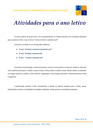 Centro Paroquial de Solidariedade Social de Ribeira de Frades
Página 30 de 38
Projeto Curricular de Sala do Berçário – 2012 / 2013
Atividades para o ano letivo
O nosso projeto de grupo teve o seu enquadramento no Projeto Educativo da instituição elaborado
para o próximo triénio. Cujo o tema é “vamos conhecer o planeta azul?”
Este tema, ira dividir se em três grandes subtemas:
1º ano: “Conhecer as pessoas do planeta azul”
2º ano: “Proteger o planeta azul”
3º ano: “ Localizar o planeta azul”
Este plano anual abrange as salas de berçário e sala de 2 anos tendo em conta que ambas as salas têm
como objetivos principais a relação criança-criança; criança-adulto e adulto-criança. Nestas idades as atividades
com jogos corporais, canções, curtas histórias, lengalengas e trava-línguas permitem o desenvolvimento motor
e linguística.
A planificação semanal é feita mensalmente e afixada no placard respetivo para o efeito, nessas
planificações constam as atividades/ estratégias e objetivos a tingir perante as atividades propostas.
 
