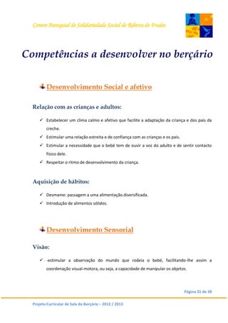 Centro Paroquial de Solidariedade Social de Ribeira de Frades
Página 31 de 38
Projeto Curricular de Sala do Berçário – 2012 / 2013
Competências a desenvolver no berçário
Desenvolvimento Social e afetivo
Relação com as crianças e adultos:
 Estabelecer um clima calmo e afetivo que facilite a adaptação da criança e dos pais da
creche.
 Estimular uma relação estreita e de confiança com as crianças e os pais.
 Estimular a necessidade que o bebé tem de ouvir a voz do adulto e de sentir contacto
físico dele.
 Respeitar o ritmo de desenvolvimento da criança.
Aquisição de hábitos:
 Desmame: passagem a uma alimentação diversificada.
 Introdução de alimentos sólidos.
Desenvolvimento Sensorial
Visão:
 -estimular a observação do mundo que rodeia o bebé, facilitando-lhe assim a
coordenação visual-motora, ou seja, a capacidade de manipular os objetos.
 