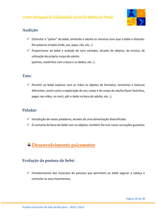 Centro Paroquial de Solidariedade Social de Ribeira de Frades
Página 32 de 38
Projeto Curricular de Sala do Berçário – 2012 / 2013
Audição:
 Estimular o “palrar” do bebé, emitindo o adulto os mesmos sons que o bebé e dizendo-
lhe palavras simples (mãe, pai, papa, cão, etc…).
 Proporcionar ao bebé a audição de sons variados, através de objetos, de música, de
utilização do próprio corpo do adulto.
(palmas, estalinhos com a boca e os dedos, etc…).
Tato:
 Permitir ao bebé explorar com as mãos os objetos de formatos, tamanhos e texturas
diferentes, assim como a exploração do seu corpo e do corpo do adulto (fazer festinhas,
pegar nas mãos, no nariz, pôr o dedo na boca do adulto, etc…).
Paladar:
 Introdução de novos paladares, através de uma alimentação diversificada.
 O contacto da boca do bebé com os objetos, também lhe traz novas sensações gustativa
Desenvolvimento psicomotor
Evolução da postura do bebé:
 Fortalecimento dos músculos do pescoço que permitem ao bebé segurar a cabeça e
controlar os seus movimentos.
 
