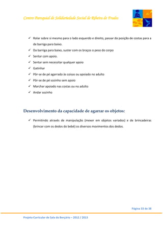Centro Paroquial de Solidariedade Social de Ribeira de Frades
Página 33 de 38
Projeto Curricular de Sala do Berçário – 2012 / 2013
 Rolar sobre si mesmo para o lado esquerdo e direito, passar da posição de costas para a
de barriga para baixo.
 Da barriga para baixo, suster com os braços o peso do corpo
 Sentar com apoio.
 Sentar sem necessitar qualquer apoio
 Gatinhar
 Pôr-se de pé agarrado às coisas ou apoiado no adulto
 Pôr-se de pé sozinho sem apoio
 Marchar apoiado nas costas ou no adulto
 Andar sozinho
Desenvolvimento da capacidade de agarrar os objetos:
 Permitindo através de manipulação (mexer em objetos variados) e de brincadeiras
(brincar com os dedos do bebé) os diversos movimentos dos dedos.
 