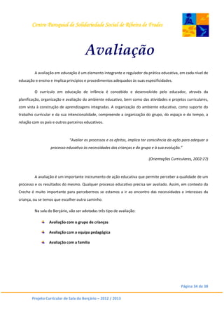 Centro Paroquial de Solidariedade Social de Ribeira de Frades
Página 34 de 38
Projeto Curricular de Sala do Berçário – 2012 / 2013
Avaliação
A avaliação em educação é um elemento integrante e regulador da prática educativa, em cada nível de
educação e ensino e implica princípios e procedimentos adequados às suas especificidades.
O currículo em educação de infância é concebido e desenvolvido pelo educador, através da
planificação, organização e avaliação do ambiente educativo, bem como das atividades e projetos curriculares,
com vista à construção de aprendizagens integradas. A organização do ambiente educativo, como suporte do
trabalho curricular e da sua intencionalidade, compreende a organização do grupo, do espaço e do tempo, a
relação com os pais e outros parceiros educativos.
“Avaliar os processos e os efeitos, implica ter consciência da ação para adequar o
processo educativo às necessidades das crianças e do grupo e à sua evolução.”
(Orientações Curriculares, 2002:27)
A avaliação é um importante instrumento de ação educativa que permite perceber a qualidade de um
processo e os resultados do mesmo. Qualquer processo educativo precisa ser avaliado. Assim, em contexto da
Creche é muito importante para percebermos se estamos a ir ao encontro das necessidades e interesses da
criança, ou se temos que escolher outro caminho.
Na sala do Berçário, vão ser adotadas três tipo de avaliação:
Avaliação com o grupo de crianças
Avaliação com a equipa pedagógica
Avaliação com a família
 