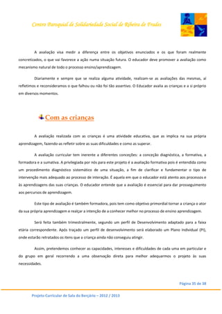 Centro Paroquial de Solidariedade Social de Ribeira de Frades
Página 35 de 38
Projeto Curricular de Sala do Berçário – 2012 / 2013
A avaliação visa medir a diferença entre os objetivos enunciados e os que foram realmente
concretizados, o que vai favorece a ação numa situação futura. O educador deve promover a avaliação como
mecanismo natural de todo o processo ensino/aprendizagem.
Diariamente e sempre que se realiza alguma atividade, realizam-se as avaliações das mesmas, aí
refletimos e reconsideramos o que falhou ou não foi tão assertivo. O Educador avalia as crianças e a si próprio
em diversos momentos.
Com as crianças
A avaliação realizada com as crianças é uma atividade educativa, que as implica na sua própria
aprendizagem, fazendo-as refletir sobre as suas dificuldades e como as superar.
A avaliação curricular tem inerente a diferentes conceções: a conceção diagnóstica, a formativa, a
formadora e a sumativa. A privilegiada por nós para este projeto é a avaliação formativa pois é entendida como
um procedimento diagnóstico sistemático de uma situação, a fim de clarificar e fundamentar o tipo de
intervenção mais adequado ao processo de interação. É aquela em que o educador está atento aos processos e
às aprendizagens das suas crianças. O educador entende que a avaliação é essencial para dar prosseguimento
aos percursos de aprendizagem.
Este tipo de avaliação é também formadora, pois tem como objetivo primordial tornar a criança o ator
da sua própria aprendizagem e realçar a intenção de a conhecer melhor no processo de ensino aprendizagem.
Será feita também trimestralmente, segundo um perfil de Desenvolvimento adaptado para a faixa
etária correspondente. Após traçado um perfil de desenvolvimento será elaborado um Plano Individual (PI),
onde estarão retratados os itens que a criança ainda não conseguiu atingir.
Assim, pretendemos conhecer as capacidades, interesses e dificuldades de cada uma em particular e
do grupo em geral recorrendo a uma observação direta para melhor adequarmos o projeto às suas
necessidades.
 