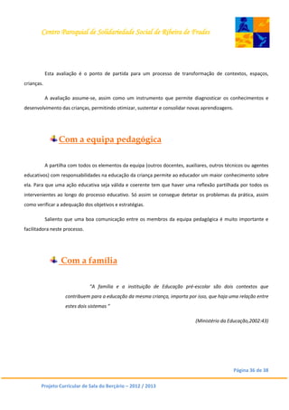 Centro Paroquial de Solidariedade Social de Ribeira de Frades
Página 36 de 38
Projeto Curricular de Sala do Berçário – 2012 / 2013
Esta avaliação é o ponto de partida para um processo de transformação de contextos, espaços,
crianças.
A avaliação assume-se, assim como um instrumento que permite diagnosticar os conhecimentos e
desenvolvimento das crianças, permitindo otimizar, sustentar e consolidar novas aprendizagens.
Com a equipa pedagógica
A partilha com todos os elementos da equipa (outros docentes, auxiliares, outros técnicos ou agentes
educativos) com responsabilidades na educação da criança permite ao educador um maior conhecimento sobre
ela. Para que uma ação educativa seja válida e coerente tem que haver uma reflexão partilhada por todos os
intervenientes ao longo do processo educativo. Só assim se consegue detetar os problemas da prática, assim
como verificar a adequação dos objetivos e estratégias.
Saliento que uma boa comunicação entre os membros da equipa pedagógica é muito importante e
facilitadora neste processo.
Com a família
“A família e a instituição de Educação pré-escolar são dois contextos que
contribuem para a educação da mesma criança, importa por isso, que haja uma relação entre
estes dois sistemas ”
(Ministério da Educação,2002:43)
 