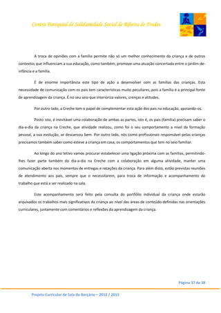 Centro Paroquial de Solidariedade Social de Ribeira de Frades
Página 37 de 38
Projeto Curricular de Sala do Berçário – 2012 / 2013
A troca de opiniões com a família permite não só um melhor conhecimento da criança e de outros
contextos que influenciam a sua educação, como também, promove uma atuação concertada entre o jardim-de-
infância e a família.
É de enorme importância este tipo de ação a desenvolver com as famílias das crianças. Esta
necessidade de comunicação com os pais tem características muito peculiares, pois a família é a principal fonte
de aprendizagem da criança. É no seu seio que interioriza valores, crenças e atitudes.
Por outro lado, a Creche tem o papel de complementar esta ação dos pais na educação, apoiando-os.
Posto isto, é inevitável uma colaboração de ambas as partes, isto é, os pais (família) precisam saber o
dia-a-dia da criança na Creche, que atividade realizou, como foi o seu comportamento a nível da formação
pessoal, a sua evolução, se descansou bem. Por outro lado, nós como profissionais responsável pelas crianças
precisamos também saber como esteve a criança em casa, os comportamentos que tem no seio familiar.
Ao longo do ano letivo vamos procurar estabelecer uma ligação próxima com as famílias, permitindo-
lhes fazer parte também do dia-a-dia na Creche com a colaboração em alguma atividade, manter uma
comunicação aberta nos momentos de entregas e receções da criança. Para além disto, estão previstas reuniões
de atendimento aos pais, sempre que o necessitarem, para troca de informação e acompanhamento do
trabalho que está a ser realizado na sala.
Este acompanhamento será feito pela consulta do portfólio individual da criança onde estarão
arquivados os trabalhos mais significativos da criança ao nível das áreas de conteúdo definidas nas orientações
curriculares, juntamente com comentários e reflexões da aprendizagem da criança.
 