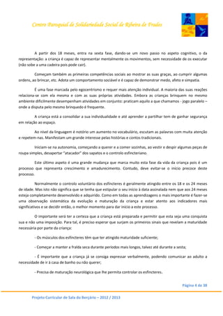 Centro Paroquial de Solidariedade Social de Ribeira de Frades
Página 4 de 38
Projeto Curricular de Sala do Berçário – 2012 / 2013
A partir dos 18 meses, entra na sexta fase, dando-se um novo passo no aspeto cognitivo, o da
representação: a criança é capaz de representar mentalmente os movimentos, sem necessidade de os executar
(não sobe a uma cadeira pois pode cair).
Começam também as primeiras competências sociais ao mostrar as suas graças, ao cumprir algumas
ordens, ao brincar, etc. Adota um comportamento sociável e é capaz de demonstrar medo, afeto e simpatia.
É uma fase marcada pelo egocentrismo e requer mais atenção individual. A maioria das suas reações
relaciona-se com ela mesma e com as suas próprias atividades. Embora as crianças brinquem no mesmo
ambiente dificilmente desempenham atividades em conjunto: praticam aquilo a que chamamos - jogo paralelo –
onde a disputa pelo mesmo brinquedo é frequente.
A criança está a consolidar a sua individualidade e até aprender a partilhar tem de ganhar segurança
em relação ao espaço.
Ao nível da linguagem é notório um aumento no vocabulário, escutam as palavras com muita atenção
e repetem-nas. Manifestam um grande interesse pelas histórias e contos tradicionais.
Iniciam-se na autonomia, começando a querer e a comer sozinhas, ao vestir e despir algumas peças de
roupa simples, desapertar “atacador” dos sapatos e o controlo esfincteriano.
Este último aspeto é uma grande mudança que marca muito esta fase da vida da criança pois é um
processo que representa crescimento e amadurecimento. Contudo, deve evitar-se o início precoce deste
processo.
Normalmente o controlo voluntário dos esfíncteres é geralmente atingido entre os 18 e os 24 meses
de idade. Mas isto não significa que se tenha que estipular o seu início à data assinalada nem que aos 24 meses
esteja completamente desenvolvido e adquirido. Como em todas as aprendizagens o mais importante é fazer-se
uma observação sistemática da evolução e maturação da criança e estar atento aos indicadores mais
significativos e se decidir então, o melhor momento para dar início a este processo.
O importante será ter a certeza que a criança está preparada e permitir que esta seja uma conquista
sua e não uma imposição. Para tal, é preciso esperar que surjam os primeiros sinais que revelam a maturidade
necessária por parte da criança:
- Os músculos dos esfíncteres têm que ter atingido maturidade suficiente;
- Começar a manter a fralda seca durante períodos mais longos, talvez até durante a sesta;
- É importante que a criança já se consiga expressar verbalmente, podendo comunicar ao adulto a
necessidade de ir à casa de banho ou não querer;
- Precisa de maturação neurológica que lhe permita controlar os esfíncteres.
 