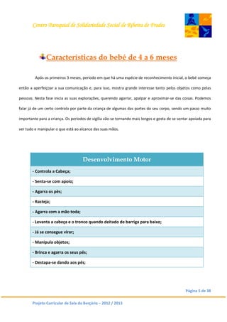 Centro Paroquial de Solidariedade Social de Ribeira de Frades
Página 5 de 38
Projeto Curricular de Sala do Berçário – 2012 / 2013
Características do bebé de 4 a 6 meses
Após os primeiros 3 meses, período em que há uma espécie de reconhecimento inicial, o bebé começa
então a aperfeiçoar a sua comunicação e, para isso, mostra grande interesse tanto pelos objetos como pelas
pessoas. Nesta fase inicia as suas explorações, querendo agarrar, apalpar e aproximar-se das coisas. Podemos
falar já de um certo controlo por parte da criança de algumas das partes do seu corpo, sendo um passo muito
importante para a criança. Os períodos de vigília vão-se tornando mais longos e gosta de se sentar apoiada para
ver tudo e manipular o que está ao alcance das suas mãos.
Desenvolvimento Motor
- Controla a Cabeça;
- Senta-se com apoio;
- Agarra os pés;
- Rasteja;
- Agarra com a mão toda;
- Levanta a cabeça e o tronco quando deitado de barriga para baixo;
- Já se consegue virar;
- Manipula objetos;
- Brinca e agarra os seus pés;
- Destapa-se dando aos pés;
 