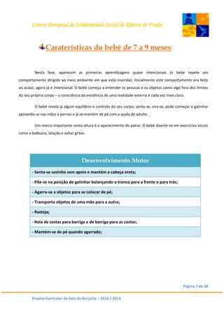 Centro Paroquial de Solidariedade Social de Ribeira de Frades
Página 7 de 38
Projeto Curricular de Sala do Berçário – 2012 / 2013
Caraterísticas do bebé de 7 a 9 meses
Nesta fase, aparecem as primeiras aprendizagens quase intencionais (o bebé repete um
comportamento dirigido ao meio ambiente em que está inserida). Inicialmente este comportamento era feito
ao acaso, agora já é intencional. O bebé começa a entender as pessoas e os objetos como algo fora dos limites
do seu próprio corpo – a consciência da existência de uma realidade externa é cada vez mais clara.
O bebé revela já algum equilíbrio e controlo do seu corpo; senta-se, vira-se, pode começar a gatinhar
apoiando-se nas mãos e pernas e já se mantém de pé com a ajuda do adulto.
Um marco importante nesta altura é o aparecimento do palrar. O bebé diverte-se em exercícios vocais
como o balbucio, lalação e soltar gritos.
Desenvolvimento Motor
- Senta-se sozinho sem apoio e mantém a cabeça ereta;
- Põe-se na posição de gatinhar balançando o tronco para a frente e para trás;
- Agarra-se a objetos para se colocar de pé;
- Transporta objetos de uma mão para a outra;
- Rasteja;
- Rola de costas para barriga e de barriga para as costas;
- Mantém-se de pé quando agarrado;
 