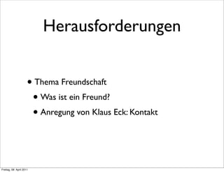 Herausforderungen


                      • Thema Freundschaft
                       • Was ist ein Freund?
                       • Anregung von Klaus Eck: Kontakt


Freitag, 08. April 2011
 
