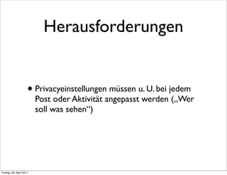 Herausforderungen


                      • Privacyeinstellungen müssen u. U. bei jedem
                          Post oder Aktivität angepasst werden („Wer
                          soll was sehen“)




Freitag, 08. April 2011
 