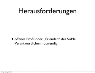 Herausforderungen


                      • offenes Proﬁl oder „Frienden“ des SoMe
                          Verantwortlichen notwendig




Freitag, 08. April 2011
 