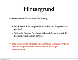 Hintergrund
                      •   Entstehende Diskussion in Vorarlberg


                          •   Soll Facebook für ausgewählte/alle Berater freigeschaltet
                              werden?
                          •   Sollen die Berater Facebook während der Arbeitszeit für
                              Bankenzwecke nutzen können?


                      •   Das Thema einer generellen Social Media Strategie wird hier
                          bewußt ausgeklammert bzw. wird eine Strategie
                          vorausgesetzt.



Freitag, 08. April 2011
 