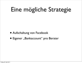 Eine mögliche Strategie


                      • Aufschaltung von Facebook
                      • Eigener „Bankaccount“ pro Berater



Freitag, 08. April 2011
 