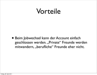 Vorteile


                      • Beim Jobwechsel kann der Account einfach
                          geschlossen werden. „Private“ Freunde werden
                          mitwandern, „beruﬂiche“ Freunde eher nicht.




Freitag, 08. April 2011
 