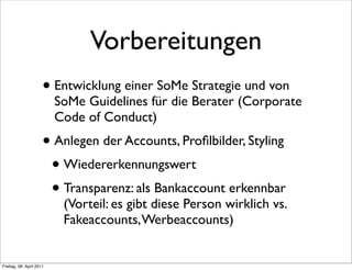 Vorbereitungen
                      • Entwicklung einer SoMe Strategie und von
                          SoMe Guidelines für die Berater (Corporate
                          Code of Conduct)
                      • Anlegen der Accounts, Proﬁlbilder, Styling
                       • Wiedererkennungswert
                       • Transparenz: als Bankaccount erkennbar
                           (Vorteil: es gibt diese Person wirklich vs.
                           Fakeaccounts, Werbeaccounts)


Freitag, 08. April 2011
 